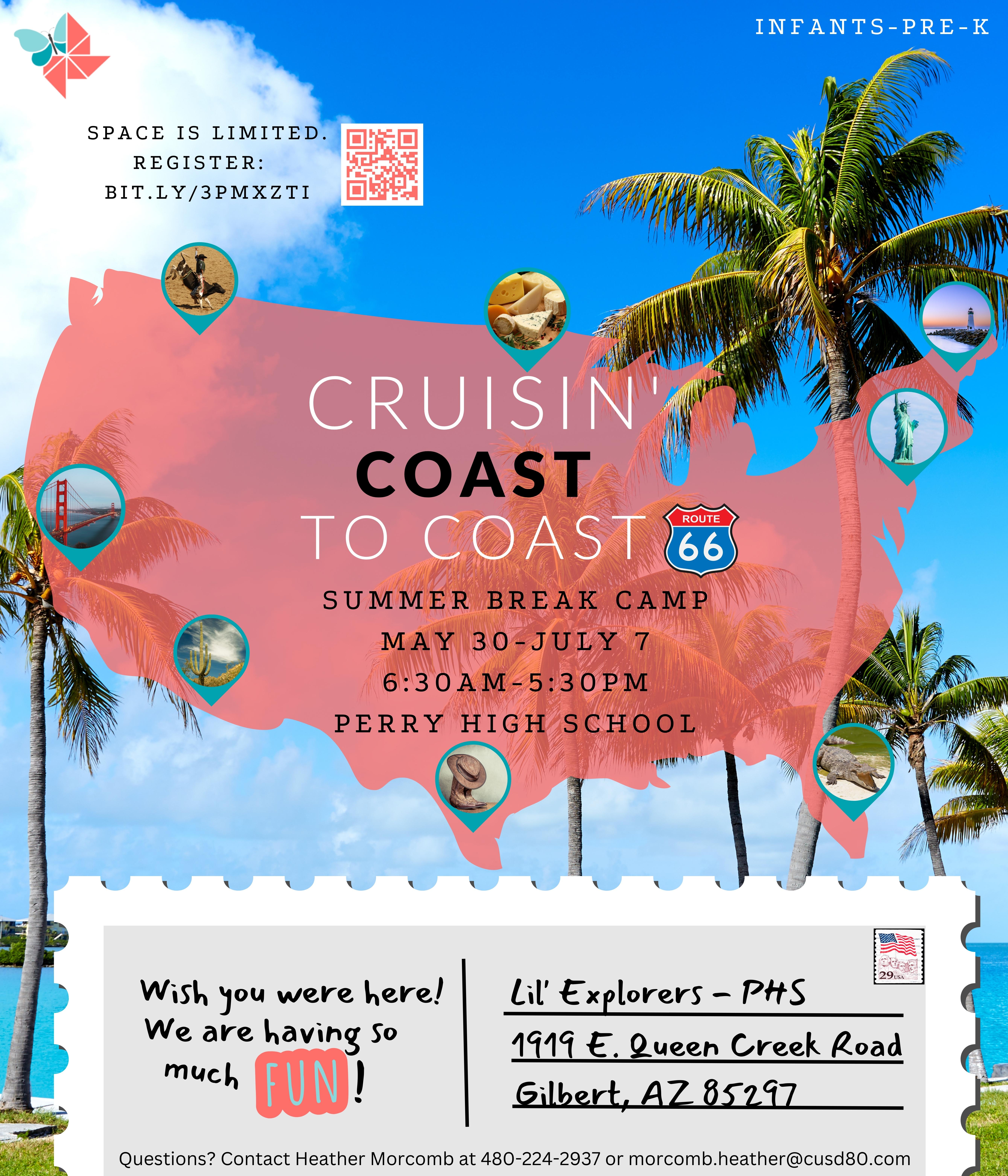 Image of beach background. U.S. map outline with various landmarks: bull rider, cheese, lighthouse, statue of liberty, crocodile, cowboy boots and hat, cactus, and golden gate bridge. Text in the middle of the map reads: Cruisin' Coast to Coast. Summer Break Camp May 30-July 7 6:30am-5:30pm Perry High School. Route 66 logo image. Image of postcard at the bottom with a U.S. stamp that reads: Wish you were here! We are having so much FUN! Lil' Explorers- PHS 1919 E. Queen Creek Road. Gilbert, AZ 85297. Questions? Contact Heather Morcomb at 480-224-2937 or  morcomb.heather@cusd80.com. Lil' Explorers logo. Text: Infants- Pre-K. Space is limited. Register: bit.ly/3PMXZTI